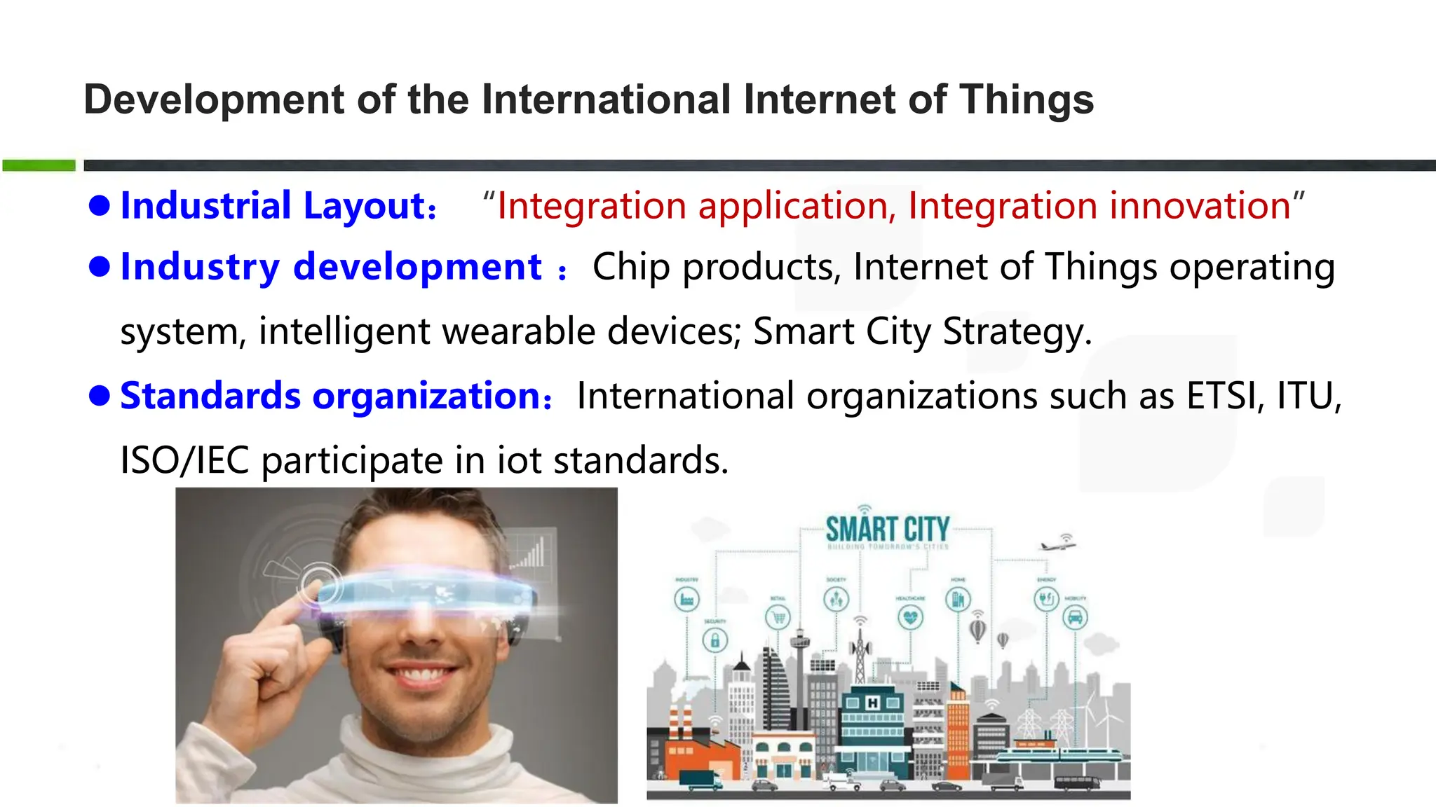Development of the International Internet of Things
 Industrial Layout：“Integration application, Integration innovation”
 Industry development ：Chip products, Internet of Things operating
system, intelligent wearable devices; Smart City Strategy.
 Standards organization：International organizations such as ETSI, ITU,
ISO/IEC participate in iot standards.
 