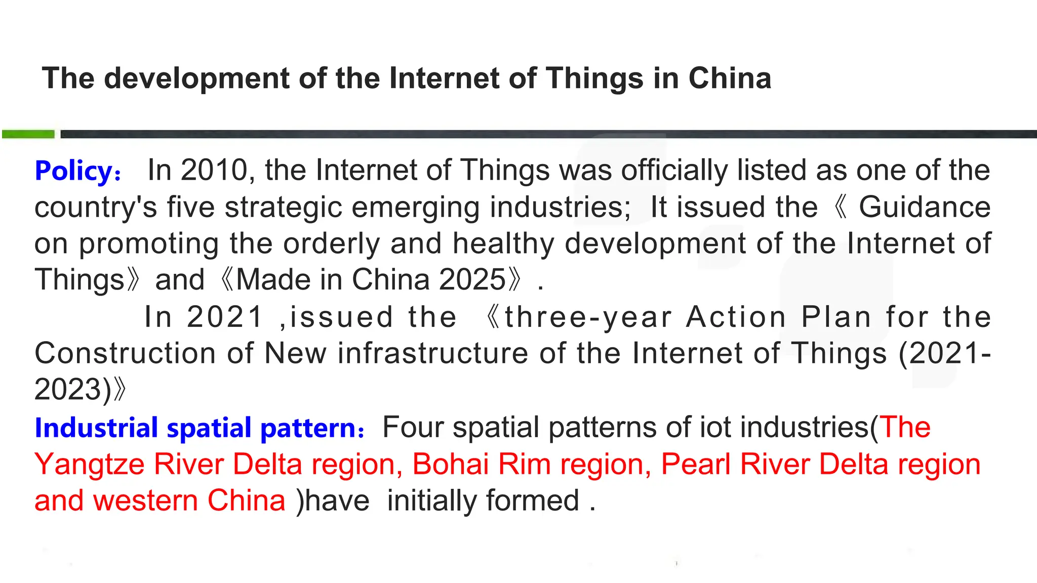 The development of the Internet of Things in China
Policy： In 2010, the Internet of Things was officially listed as one of the
country's five strategic emerging industries; It issued the《 Guidance
on promoting the orderly and healthy development of the Internet of
Things》and《Made in China 2025》.
In 2021 ,issued the 《three-year Action Plan for the
Construction of New infrastructure of the Internet of Things (2021-
2023)》
Industrial spatial pattern：Four spatial patterns of iot industries(The
Yangtze River Delta region, Bohai Rim region, Pearl River Delta region
and western China )have initially formed .
 
