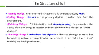 The Structure of IoT
Tagging Things : Real-time item traceability and addressability by RFIDs.
Feeling Things : Sensors act as primary devices to collect data from the
environment.
Shrinking Things : Miniaturization and Nanotechnology has provoked the
ability of smaller things to interact and connect within the “things” or “smart
devices.”
Thinking Things : Embedded intelligence in devices through sensors has
formed the network connection to the Internet. It can make the “things”
realizing the intelligent control.
7
 