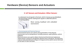 2. IoT Sensors and Actuators--Other Sensors
it understand neural signals in the brain, which is known as neurofeedback.
The technology used for reading brain signals is called EEG (Electro
encephalography).
Brain sensing headband with embedded
neurosensors
02 Environmental and Chemical Sensors
Environmental sensors are used to sense parameters in the physical
environment such as temperature, humidity, pressure, water pollution, and air
pollution.
Chemical sensors are used to detect chemical and biochemical substances.
These sensors consist of a recognition element and a transducer. The electronic
nose (e-nose) and electronic tongue (e-tongue) can be used to sense chemicals
on the basis of odor and taste.
Hardware (Device):Sensors and Actuators
 