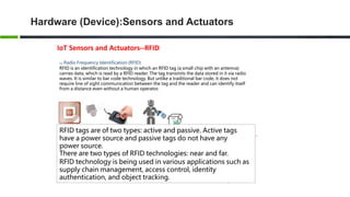 Hardware (Device):Sensors and Actuators
IoT Sensors and Actuators--RFID
03 Radio Frequency Identification (RFID)
RFID is an identification technology in which an RFID tag (a small chip with an antenna)
carries data, which is read by a RFID reader. The tag transmits the data stored in it via radio
waves. It is similar to bar code technology. But unlike a traditional bar code, it does not
require line of sight communication between the tag and the reader and can identify itself
from a distance even without a human operator.
RFID tags are of two types: active and passive. Active tags
have a power source and passive tags do not have any
power source.
There are two types of RFID technologies: near and far.
RFID technology is being used in various applications such as
supply chain management, access control, identity
authentication, and object tracking.
 