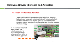 Hardware (Device):Sensors and Actuators
IoT Sensors and Actuators--Actuators
The actuators can be classified into three categories, electrical,
hydraulic, and pneumatic actuators. Hydraulic actuators facilitate
mechanical motion using fluid or hydraulic power. Pneumatic
actuators use the pressure of compressed air and electrical ones use
electrical energy.
As an example, in a smart
home system, the
actuators are used to
lock/unlock the doors,
switch on/off the lights or
other electrical appliances.
 