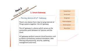 1. Smart Gateway
01 The key device of IoT- Gateway
There's one device that is key to tying Internet of
Things systems together: the IoT gateway.
The IoT gateway is a device which serves as the
connection point between IoT devices and the
cloud.
IoT gateways perform several critical functions such
as device connectivity, protocol translation, data
filtering and processing, security, updating,
management and more.
 