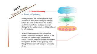 1. Smart Gateway
02 Smart IoT gateway
Smart gateways are able to perform edge
analytics on data produced by IoT devices
before it is sent to the cloud. This makes
analytics much faster and cuts down on
storage for the vast amount of data produced
by IoT products.
Smart IoT gateways can also be used to
convert non-cloud connected devices to the
internet. By connecting a gateway to a
device's sensors, the data can be analyzed or
transported directly by the gateway, even
though the device itself would be unable to
do so.
 