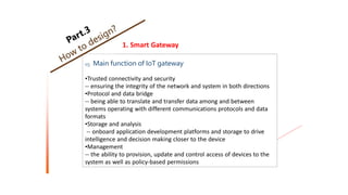 1. Smart Gateway
03 Main function of IoT gateway
•Trusted connectivity and security
-- ensuring the integrity of the network and system in both directions
•Protocol and data bridge
-- being able to translate and transfer data among and between
systems operating with different communications protocols and data
formats
•Storage and analysis
-- onboard application development platforms and storage to drive
intelligence and decision making closer to the device
•Management
-- the ability to provision, update and control access of devices to the
system as well as policy-based permissions
 