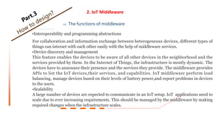 2. IoT Middleware
02 The functions of middleware
•Interoperability and programming abstractions
For collaboration and information exchange between heterogeneous devices, different types of
things can interact with each other easily with the help of middleware services.
•Device discovery and management
This feature enables the devices to be aware of all other devices in the neighborhood and the
services provided by them. In the Internet of Things, the infrastructure is mostly dynamic. The
devices have to announce their presence and the services they provide. The middleware provides
APIs to list the IoT devices,their services, and capabilities. IoT middleware perform load
balancing, manage devices based on their levels of battery power,and report problems in devices
to the users.
•Scalability
A large number of devices are expected to communicate in an IoT setup. IoT applications need to
scale due to ever increasing requirements. This should be managed by the middleware by making
required changes when the infrastructure scales.
 