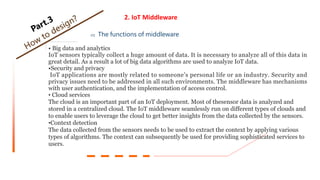 2. IoT Middleware
02 The functions of middleware
• Big data and analytics
IoT sensors typically collect a huge amount of data. It is necessary to analyze all of this data in
great detail. As a result a lot of big data algorithms are used to analyze IoT data.
•Security and privacy
IoT applications are mostly related to someone’s personal life or an industry. Security and
privacy issues need to be addressed in all such environments. The middleware has mechanisms
with user authentication, and the implementation of access control.
• Cloud services
The cloud is an important part of an IoT deployment. Most of thesensor data is analyzed and
stored in a centralized cloud. The IoT middleware seamlessly run on different types of clouds and
to enable users to leverage the cloud to get better insights from the data collected by the sensors.
•Context detection
The data collected from the sensors needs to be used to extract the context by applying various
types of algorithms. The context can subsequently be used for providing sophisticated services to
users.
 