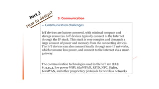 01 Communication challenges
IoT devices are battery powered, with minimal compute and
storage resources. IoT devices typically connect to the Internet
through the IP stack. This stack is very complex and demands a
large amount of power and memory from the connecting devices.
The IoT devices can also connect locally through non-IP networks,
which consume less power, and connect to the Internet via a smart
gateway.
The communication technologies used in the IoT are IEEE
802.15.4, low power WiFi, 6LoWPAN, RFID, NFC, Sigfox,
LoraWAN, and other proprietary protocols for wireless networks
53
3. Communication
 