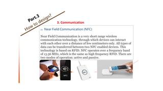 3. Communication
02 Near Field Communication (NFC)
Near Field Communication is a very short range wireless
communication technology, through which devices can interact
with each other over a distance of few centimeters only. All types of
data can be transferred between two NFC enabled devices. This
technology is based on RFID. NFC operates over a frequency band
of 13.56 MHz, which is the same as high frequency RFID. There are
two modes of operation: active and passive.
 