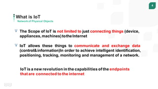 4
What is IoT
Network of Physical Objects
The Scope of IoT is not limited to just connecting things (device,
appliances,machines)totheInternet
IoT allows these things to communicate and exchange data
(control&information)In order to achieve intelligent identification,
positioning, tracking, monitoring and management of a network.
IoT is a new revolution in the capabilities of the endpoints
that are connected to the internet
 