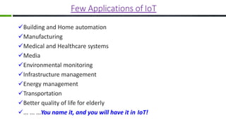 Few Applications of IoT
Building and Home automation
Manufacturing
Medical and Healthcare systems
Media
Environmental monitoring
Infrastructure management
Energy management
Transportation
Better quality of life for elderly
... ... ...You name it, and you will have it in IoT!
 