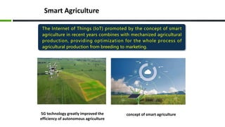 Smart Agriculture
5G technology greatly improved the
efficiency of autonomous agriculture
concept of smart agriculture
The Internet of Things (IoT) promoted by the concept of smart
agriculture in recent years combines with mechanized agricultural
production, providing optimization for the whole process of
agricultural production from breeding to marketing.
 