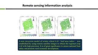 Remote sensing information analysis
A new inversion model of winter wheat LAI（leaf area index） was
established by using remote satellite images to obtain the regional crop
LAI with high precision. It is of great significance to ensure national food
safety and promote rural economic development.
 