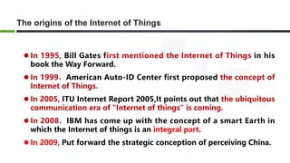 The origins of the Internet of Things
 In 1995, Bill Gates first mentioned the Internet of Things in his
book the Way Forward.
 In 1999，American Auto-ID Center first proposed the concept of
Internet of Things.
 In 2005, ITU Internet Report 2005,It points out that the ubiquitous
communication era of "Internet of things" is coming.
 In 2008，IBM has come up with the concept of a smart Earth in
which the Internet of things is an integral part.
 In 2009, Put forward the strategic conception of perceiving China.
 