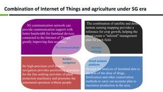 Combination of Internet of Things and agriculture under 5G era
5G communication network can
provide communication support with
better bandwidth for farmland devices
connected to the Internet of Things,
greatly improving data accuracy.
The combination of satellite and drone
remote sensing mapping provides a
reference for crop growth, helping the
cloud create a "tailored" management
plan for each field.
the high-precision civil Beidou
navigation provides positioning guarantee
for the line seeking activities of plant
protection machinery and promotes the
automated operation without people.
through the analysis of farmland data to
the area of the dose of drugs,
fertilization and other conservation
methods to carry out accurate plan to
maximize production in the area.
 