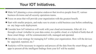 Your IOT Initiatives.
 Make IoT planning a cross-enterprise endeavor that involves people from IT, various
business divisions and all security operations teams.
 Focus on areas that will provide your organization with the greatest benefit.
 Start with smaller projects, and make sure to create a solid business case before embarking
on any large-scale deployment.
 Consider how IoT initiatives will work with your cloud environments. After all, it is
through a cloud (whether in your data center, in a public cloud, or a hybrid of both) that all
those smart things will be communicated with, managed and operated.
 Develop a clear strategy for managing IoT within your organization. How will the devices
be upgraded, repaired, etc.?
 Analytics will be necessary to organize and process all the data from the smart things, and
apps to present all the intelligent findings from your IoT will be needed.
 