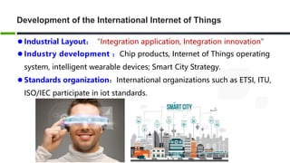 Development of the International Internet of Things
 Industrial Layout：“Integration application, Integration innovation”
 Industry development ：Chip products, Internet of Things operating
system, intelligent wearable devices; Smart City Strategy.
 Standards organization：International organizations such as ETSI, ITU,
ISO/IEC participate in iot standards.
 