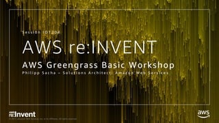 © 2017, Amazon Web Services, Inc. or its Affiliates. All rights reserved.
AWS re:INVENT
AWS Greengrass Basic Workshop
P h i l i p p S a c h a – S o l u t i o n s A r c h i t e c t , A m a z o n W e b S e r v i c e s
S e s s i o n I O T 2 0 4
 