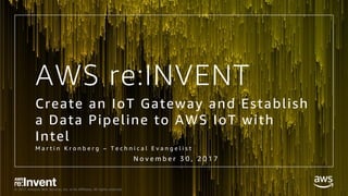 © 2017, Amazon Web Services, Inc. or its Affiliates. All rights reserved.
AWS re:INVENT
Create an IoT Gateway and Establish
a Data Pipeline to AWS IoT with
Intel
M a r t i n K r o n b e r g – T e c h n i c a l E v a n g e l i s t
N o v e m b e r 3 0 , 2 0 1 7
 