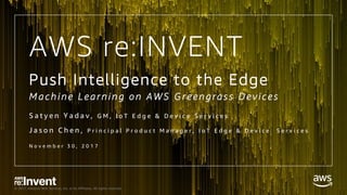 © 2017, Amazon Web Services, Inc. or its Affiliates. All rights reserved.
Push Intelligence to the Edge
M a c h in e L e arn in g o n A W S G r e en gras s D e v ic es
S a t y e n Y a d a v , G M , I o T E d g e & D e v i c e S e r v i c e s
J a s o n C h e n , P r i n c i p a l P r o d u c t M a n a g e r , I o T E d g e & D e v i c e S e r v i c e s
N o v e m b e r 3 0 , 2 0 1 7
AWS re:INVENT
 