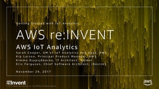 © 2017, Amazon Web Services, Inc. or its Affiliates. All rights reserved.
AWS re:INVENT
AWS IoT Analytics
S a r a h C o o p e r , G M o f I o T A n a l y t i c s a n d A p p s , A W S
K i p L a r s o n , P r i n c i p a l P r o d u c t M a n a g e r , A W S
K i m m o D j u p s j ö b a c k a , I T A r c h i t e c t , V a l m e t
E r i c F e r g u s o n , C h i e f S o f t w a r e A r c h i t e c t , i D e v i c e s
N o v e m b e r 2 9 , 2 0 1 7
G e t t i n g S t a r t e d w i t h I o T A n a l y t i c s
 