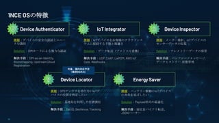 17
Device Authenticator IoT Integrator Device Inspector
Device Locator Energy Saver
課題：デバイスの安全な認証とユニー
クな識別
Solution ：SIMカードによる強力な認証
解決手段：SIM-as-an-Identity,
Bootstrapping, Upstream Cloud
Registration
課題：IoTデバイスをお客様のクラウドシス
テムに接続する手間と複雑さ
Solution ：データ転送（プロトコル変換）
解決手段：UDP, CoAP, LwM2M, AWS IoT
Core, Webhooks
課題：メーター検針、IoTデバイスの
センサーデータの収集
Solution ：テレメトリーデータの保管
解決手段：バッファードメッセージ,
データヒストリー, 状態管理
課題：GPSアンテナを持たないIoTデ
バイスの位置を特定したい
Solution：基地局を利用した位置測位
解決手段：Cell ID, Geofence, Tracking
課題：バッテリー駆動のIoTデバイス
の寿命を延ばしたい
Solution：Payload形式の最適化
解決手段：固定長バイナリ転送、
JSONパーサー
1NCE OSの特徴
今後、国内対応予定
（現状2Gのみ）
 