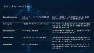 特徴 使用例 メリット
Device Authenticator セキュリティ、IoTデバイスの製造全般
について
SIMカードを認証キーとして使用することで、製造時
のデバイスオンボーディングを簡素化します。
IoT Integrator 一般的なクラウドコミュニケーション データプロトコルをほぼリアルタイムで効率的に変換
することで、デバイスをクラウドに統合する際のリス
クと複雑さを軽減します。
Device Inspector データ保管、状態管理 7日間分の機器データ履歴を残し、遠隔地からいつでも
デバイスの状態を確認できます。
Device Locator アセットトラッキング、在庫管理 基地局の位置から大まかな端末の位置情報を提供しま
す。デバイスがどの都市にあるかを知るため、または
GPSの予備として最適です。
Energy Saver バッテリー駆動の製品 バイナリデータとJSONパーサーを用いることで、デ
ータの通信時間を短縮し、電力消費をを節約すること
ができます。
テクニカルユースケース
 