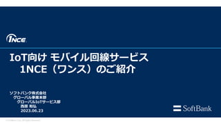 IoT向け モバイル回線サービス
1NCE（ワンス）のご紹介
© SoftBank Corp. All Rights Reserved.
ソフトバンク株式会社
グローバル事業本部
グローバルIoTサービス部
西原 和弘
2023.06.23
 