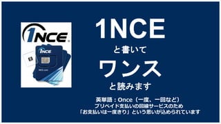 1NCE
と書いて
ワンス
と読みます
英単語：Once（一度、一回など）
プリペイド支払いの回線サービスのため
「お支払いは一度きり」という思いが込められています
 