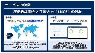 サービスの特徴
圧倒的な価格 と 手軽さ が「1NCE」の強み
1NCE Webサイトにて
お客様ご自身による各種手続き
SIMの購入・データ容量追加・利用状況確認など
特徴②
世界トップレベルの価格競争力
150ヶ国以上のどの国で利用しても
利用可能期間：10年、データ容量：500MB、SMS250通
一律2,000円(税抜)/回線
特徴①
セルフオーダー・セルフ管理
 