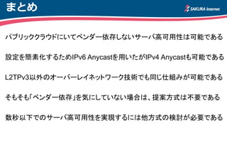 まとめ
パブリッククラウドにいてベンダー依存しないサーバ高可用性は可能である
設定を簡素化するためIPv6 Anycastを用いたがIPv4 Anycastも可能である
L2TPv3以外のオーバーレイネットワーク技術でも同じ仕組みが可能である
そもそも「ベンダー依存」を気にしていない場合は、提案方式は不要である
数秒以下でのサーバ高可用性を実現するには他方式の検討が必要である
 