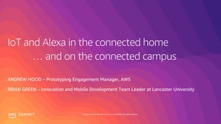 © 2019, Amazon Web Services, Inc. or its affiliates. All rights reserved.S U M M I T
IoT and Alexa in the connected home
ANDREW HOOD – Prototyping Engagement Manager, AWS
BRIAN GREEN – Innovation and Mobile Development Team Leader at Lancaster University
… and on the connected campus
 