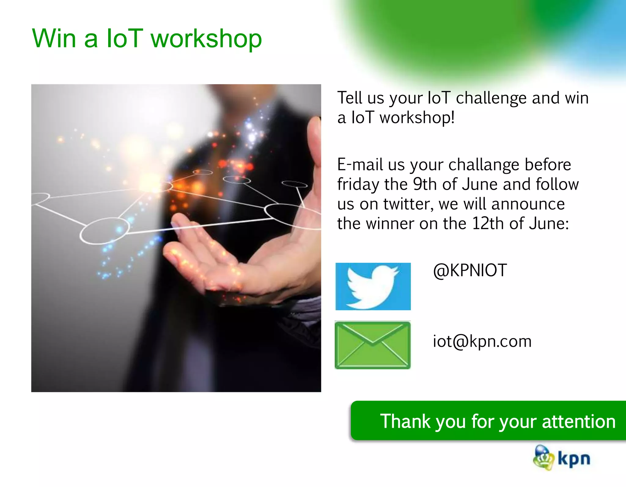 Tell us your IoT challenge and win
a IoT workshop!
E-mail us your challange before
friday the 9th of June and follow
us on twitter, we will announce
the winner on the 12th of June:
@KPNIOT
iot@kpn.com
Win a IoT workshop
Thank you for your attention
 