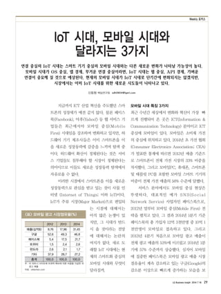 Weekly 포커스
LG Business Insight 2014 7 16 29
신동형 책임연구원 sdh0604@lgeri.com
연결 중심의 IoT 시대는 스마트 기기 중심의 모바일 시대와는 다른 새로운 변화가 나타날 가능성이 높다.
모바일 시대가 OS 중심, 앱 경제, 무거운 연결 중심이라면, IoT 시대는 웹 중심, API 경제, 가벼운
연결이 중요해 질 것으로 예상된다. 현재의 모바일 시대가 IoT 시대로 단기간에 변화되지는 않겠지만,
시장에서는 이미 IoT 시대를 위한 새로운 시도들이 나타나고 있다.
IoT 시대, 모바일 시대와
달라지는 3가지
지금까지 ICT 산업 혁신을 주도했던 스마
트폰의 성장세가 예전 같지 않다. 물론 페이스
북(Facebook), 야후(Yahoo!) 등 웹 서비스 기
업들은 최근에서야 모바일 중심(Mobile
First) 시대임을 강조하며 변화하고 있지만, 하
드웨어 기기 제조사들은 이미 스마트폰을 이
을 새로운 성장동력에 갈증을 느끼며 탐색 중
이다. 하드웨어 확산이 정체된다는 것은 서비
스 기업들도 침투해야 할 시장이 정체된다는
의미이므로 이들도 새로운 성장동력 탐색에서
자유로울 수 없다.
이러한 시점에서 스마트폰을 이을 새로운
성장동력으로 관심을 받고 있는 것이 사물 인
터넷 (Internet of Things; 이하 IoT)이다.
IoT가 주류 시장(Major Market)으로 편입되
는 시점에 대해서는
아직 많은 논쟁이 있
지만, 그 시대가 반드
시 올 것이라는 전망
에 대해서는 논란의
여지가 없다. 새로 도
래할 IoT 시대에는 현
재의 스마트화 중심의
모바일 시대와 무엇이
달라질까.
모바일 시대 특징 3가지
최근 수년간 세상에서 변화와 혁신이 가장 빠
르게 진행되어 온 곳은 ICT(Information &
Communication Technology) 분야이고 ICT
중심에 모바일이 있다. 모바일은 소비재 가전
의 중심에 위치하고 있다. 2014년 초 가전 협회
(Consumer Electronics Association; CEA)
가 발표한 통계에 따르면 2013년 매출 기준으
로 스마트폰이 전체 가전 시장의 33% 비중을
차지했다. 그리고 모바일PC, 휴대폰, 스마트폰
및 태블릿 PC를 포함한 모바일 스마트 기기의
비중이 전체 가전 매출의 56% 수준에 달했다.
서비스 분야에서도 모바일 중심 현상은
뚜렷하다. 대표적인 예가 SNS(S o cia l
Network Service) 사업자인 페이스북으로,
2012년 말부터 모바일 중심(Mobile First) 전
략을 펼치고 있다. 그 결과 2014년 1분기 기준
페이스북의 총 가입자 12억 3천만명 중 10억 1
천만명이 모바일로 접속하고 있다. 그리고
2013년 4분기 처음으로 모바일 광고 매출이
전체 광고 매출의 53%에 이르렀고 2014년 1분
기에 57% 수준까지 상승했다. 심지어 모바일
에 집중한 페이스북은 모바일 광고 매출 시장
점유율이 계속 감소하고 있는 구글(Google)의
감소분 이상으로 빠르게 증가하는 모습을 보
<표> 모바일 광고 시장점유율(%)
주 : 타 파트너 사이트에 트래픽 확보에 따른 비용을 지급한 뒤
광고 매출
자료 : eMartker.com
2012 2013 2014
매출(십억$) 8.76 17.96 31.45
구글 52.6 49.3 46.8
페이스북 5.4 17.5 21.7
트위터 1.5 2.4 2.6
판도라 2.6 2.1 1.7
기타 37.9 28.7 27.2
총계 100.0 100.0 100.0
 