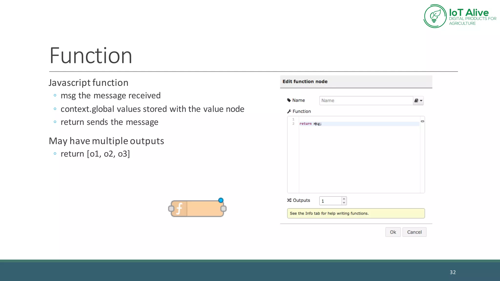 Function
Javascript function
◦ msg the	message	received
◦ context.global values	stored	with	the	value	node
◦ return	sends	the	message
May	have	multiple	outputs
◦ return	[o1,	o2,	o3]
32
 
