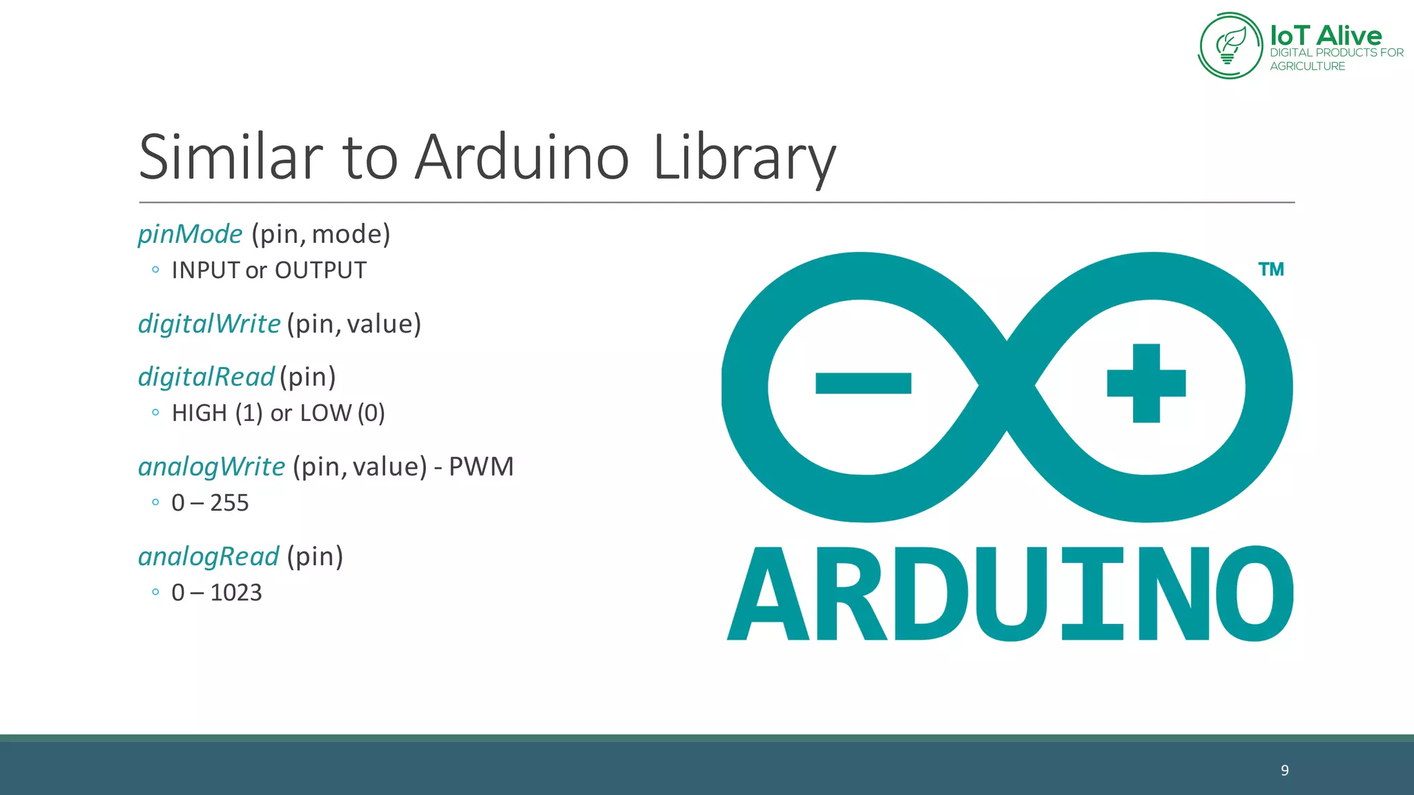Similar	to	Arduino Library
pinMode (pin,	mode)
◦ INPUT	or	OUTPUT
digitalWrite (pin,	value)
digitalRead(pin)
◦ HIGH	(1)	or	LOW	(0)
analogWrite (pin,	value)	- PWM
◦ 0	– 255
analogRead (pin)
◦ 0	– 1023
9
 