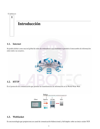 CAPÍTULO
1
Introducción
1.1. Internet
Se podría deﬁnir como una red global de redes de ordenadores cuya ﬁnalidad es permitir el intercambio de información
entre todos sus usuarios.
1.2. HTTP
Es el protocolo de comunicación que permite las transferencias de información en la World Wide Web.
1.3. WebSocket
Es una tecnología que proporciona un canal de comunicación bidireccional y full-duplex sobre un único socket TCP.
1
 