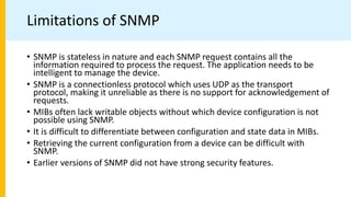 Limitations of SNMP
• SNMP is stateless in nature and each SNMP request contains all the
information required to process the request. The application needs to be
intelligent to manage the device.
• SNMP is a connectionless protocol which uses UDP as the transport
protocol, making it unreliable as there is no support for acknowledgement of
requests.
• MIBs often lack writable objects without which device configuration is not
possible using SNMP.
• It is difficult to differentiate between configuration and state data in MIBs.
• Retrieving the current configuration from a device can be difficult with
SNMP.
• Earlier versions of SNMP did not have strong security features.
 