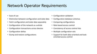 Network Operator Requirements
• Ease of use
• Distinction between configuration and state data
• Fetch configuration and state data separately
• Configuration of the network as a whole
• Configuration transactions across devices
• Configuration deltas
• Dump and restore configurations
• Configuration validation
• Configuration database schemas
• Comparing configurations
• Role-based access control
• Consistency of access control lists
• Multiple configuration sets
• Support for both data-oriented and task-
oriented access control
 