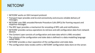 NETCONF
• NETCONF works on SSH transport protocol.
• Transport layer provides end-to-end connectivity and ensures reliable delivery of
messages.
• NETCONF uses XML-encoded Remote Procedure Calls (RPCs) for framing request and
response messages.
• The RPC layer provides a mechanism for encoding of RPC calls and notifications.
• NETCONF provides various operations to retrieve and edit configuration data from network
devices.
• The Content Layer consists of configuration and state data which is XML-encoded.
• The schema of the configuration and state data is defined in a data modelling language
called YANG.
• NETCONF provides a clear separation of the configuration and state data.
• The configuration data resides within a NETCONF configuration data store on the server.
 