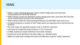 YANG
• YANG is a data modelling language used to model configuration and state data
manipulated by the NETCONF protocol
• YANG modules contain the definitions of the configuration data, state data, RPC calls that
can be issued and the format of the notifications.
• YANG modules define the data exchanged between the NETCONF client and server.
• A module comprises a number of 'leaf' nodes which are organized into a hierarchical tree
structure.
• The 'leaf' nodes are specified using the 'leaf' or 'leaf-list' constructs.
• Leaf nodes are organized using 'container' or 'list' constructs.
• A YANG module can import definitions from other modules.
• Constraints can be defined on the data nodes, e.g. allowed values.
• YANG can model both configuration data and state data using the 'config' statement.
 