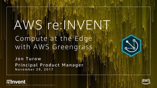 © 2017, Amazon Web Services, Inc. or its Affiliates. All rights reserved.
Compute at the Edge
with AWS Greengrass
Jon Turow
Pri nci pal Prod uct Manager
N o v e m b e r 2 9 , 2 0 1 7
AWS re:INVENT
 