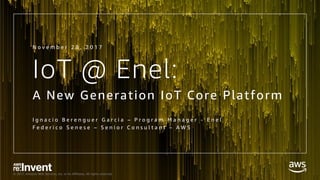 © 2017, Amazon Web Services, Inc. or its Affiliates. All rights reserved.
IoT @ Enel:
A New Generation IoT Core Platform
I g n a c i o B e r e n g u e r G a r c i a – P r o g r a m M a n a g e r - E n e l
F e d e r i c o S e n e s e – S e n i o r C o n s u l t a n t – A W S
N o v e m b e r 2 8 , 2 0 1 7
 