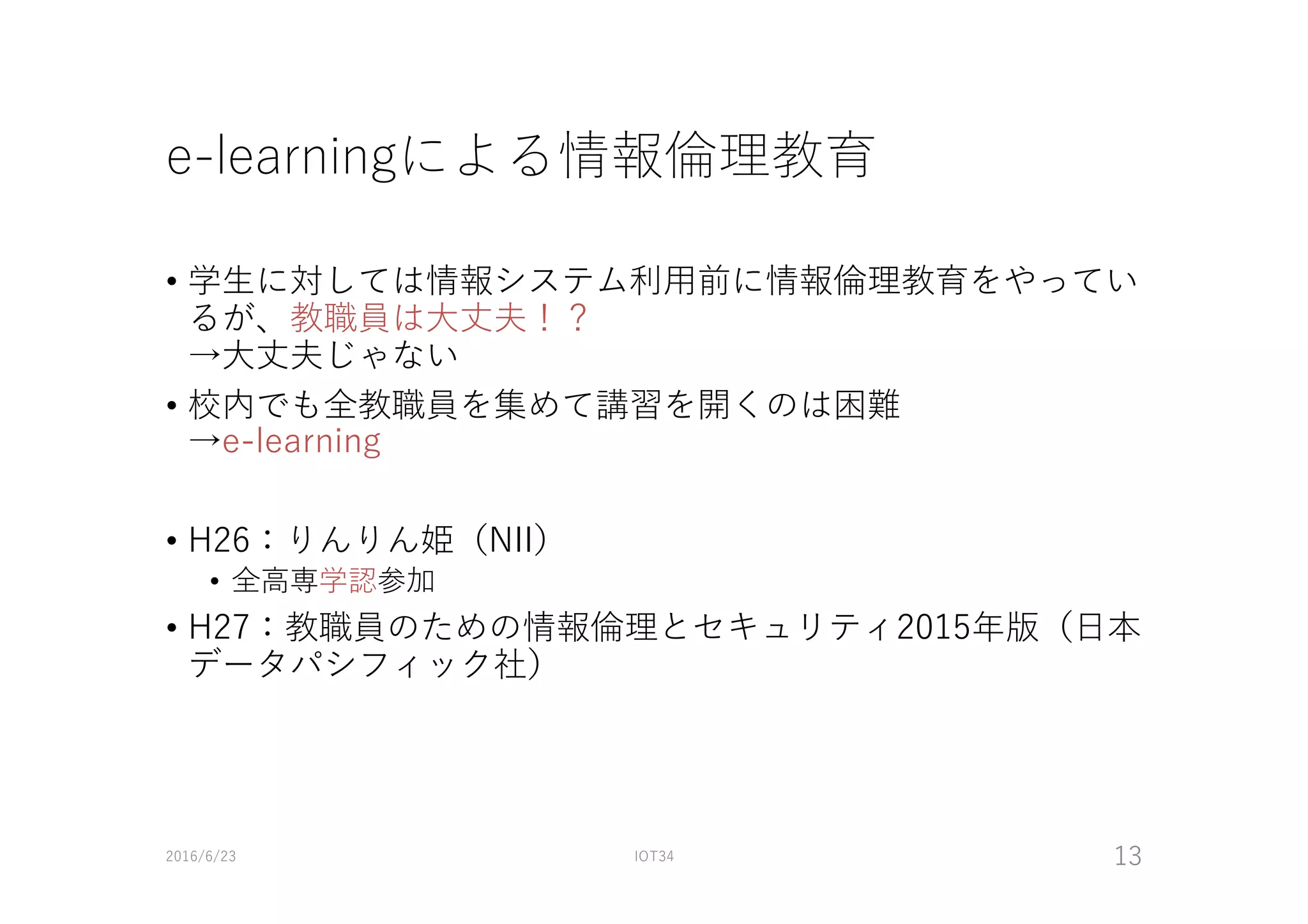 e-learningによる情報倫理教育
• 学⽣に対しては情報システム利⽤前に情報倫理教育をやってい
るが、教職員は⼤丈夫！？
→⼤丈夫じゃない
• 校内でも全教職員を集めて講習を開くのは困難
→e-learning
• H26：りんりん姫（NII）
• 全⾼専学認参加
• H27：教職員のための情報倫理とセキュリティ2015年版（⽇本
データパシフィック社）
2016/6/23 IOT34 13
 