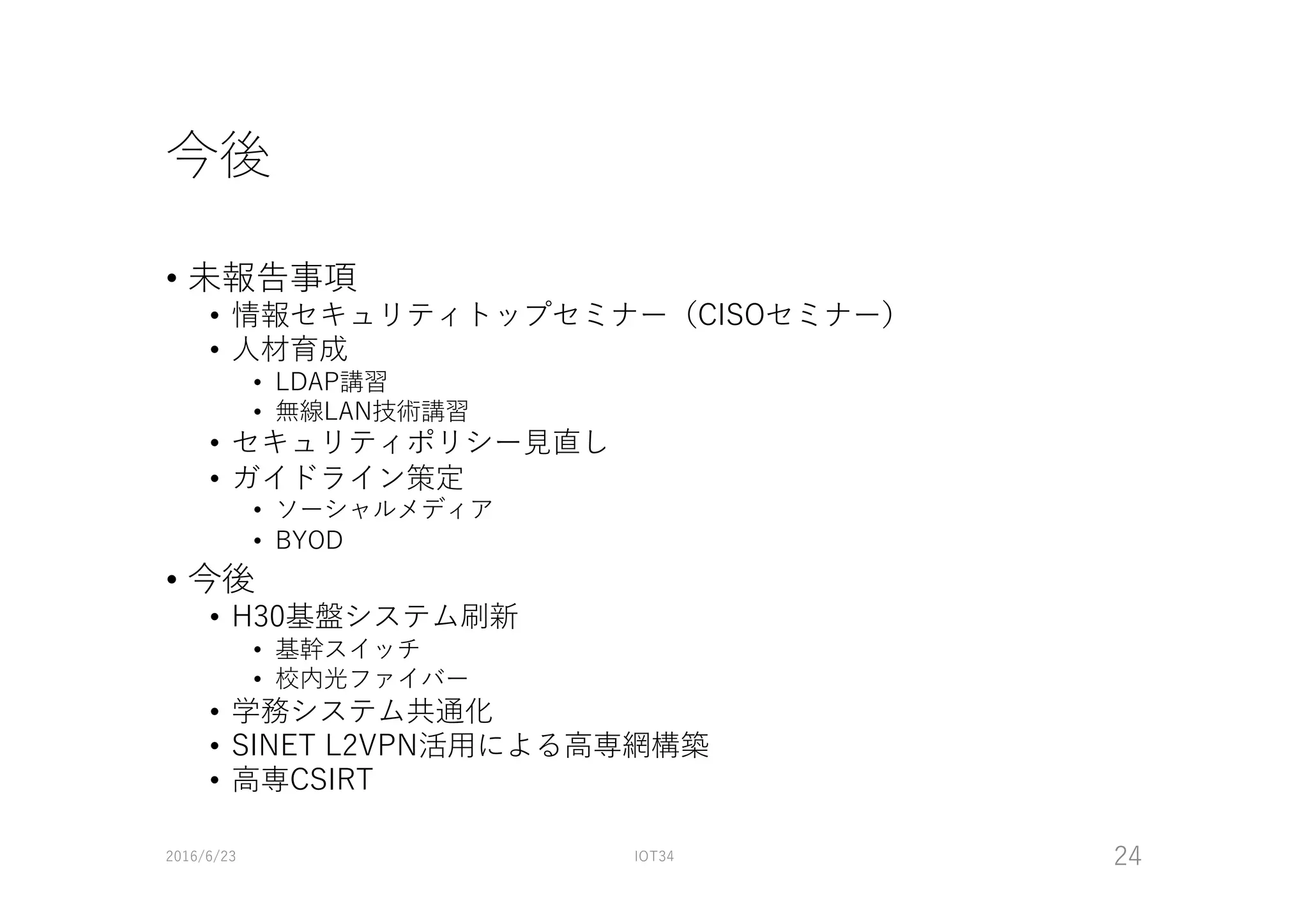 今後
• 未報告事項
• 情報セキュリティトップセミナー（CISOセミナー）
• ⼈材育成
• LDAP講習
• 無線LAN技術講習
• セキュリティポリシー⾒直し
• ガイドライン策定
• ソーシャルメディア
• BYOD
• 今後
• H30基盤システム刷新
• 基幹スイッチ
• 校内光ファイバー
• 学務システム共通化
• SINET L2VPN活⽤による⾼専網構築
• ⾼専CSIRT
2016/6/23 IOT34 24
 
