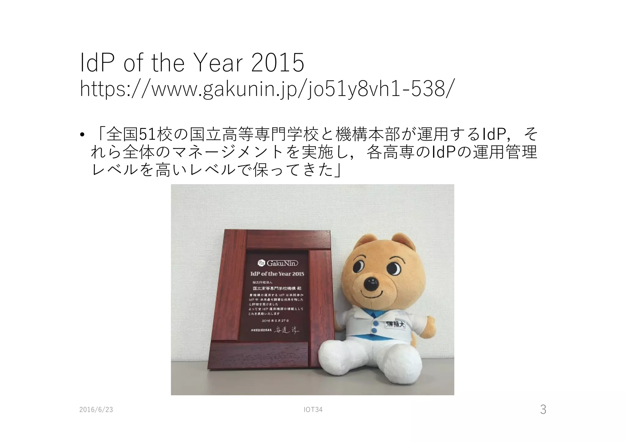 IdP of the Year 2015
https://www.gakunin.jp/jo51y8vh1-538/
• 「全国51校の国⽴⾼等専⾨学校と機構本部が運⽤するIdP，そ
れら全体のマネージメントを実施し，各⾼専のIdPの運⽤管理
レベルを⾼いレベルで保ってきた」
2016/6/23 IOT34 3
 