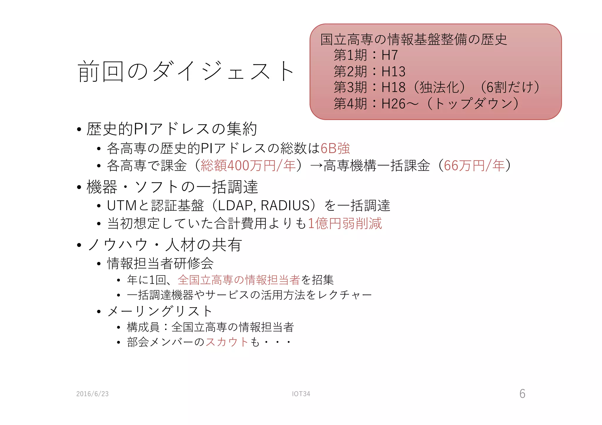 前回のダイジェスト
• 歴史的PIアドレスの集約
• 各⾼専の歴史的PIアドレスの総数は6B強
• 各⾼専で課⾦（総額400万円/年）→⾼専機構⼀括課⾦（66万円/年）
• 機器・ソフトの⼀括調達
• UTMと認証基盤（LDAP, RADIUS）を⼀括調達
• 当初想定していた合計費⽤よりも1億円弱削減
• ノウハウ・⼈材の共有
• 情報担当者研修会
• 年に1回、全国⽴⾼専の情報担当者を招集
• ⼀括調達機器やサービスの活⽤⽅法をレクチャー
• メーリングリスト
• 構成員：全国⽴⾼専の情報担当者
• 部会メンバーのスカウトも・・・
2016/6/23 IOT34 6
国⽴⾼専の情報基盤整備の歴史
第1期：H7
第2期：H13
第3期：H18（独法化）（6割だけ）
第4期：H26〜（トップダウン）
 