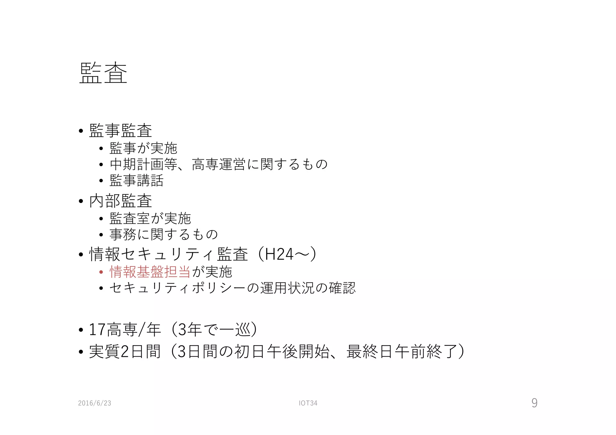 監査
• 監事監査
• 監事が実施
• 中期計画等、⾼専運営に関するもの
• 監事講話
• 内部監査
• 監査室が実施
• 事務に関するもの
• 情報セキュリティ監査（H24〜）
• 情報基盤担当が実施
• セキュリティポリシーの運⽤状況の確認
• 17⾼専/年（3年で⼀巡）
• 実質2⽇間（3⽇間の初⽇午後開始、最終⽇午前終了）
2016/6/23 IOT34 9
 