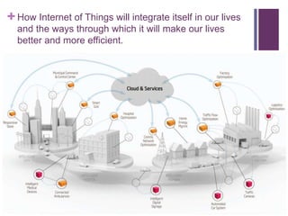 +How Internet of Things will integrate itself in our lives
and the ways through which it will make our lives
better and more efficient.
 