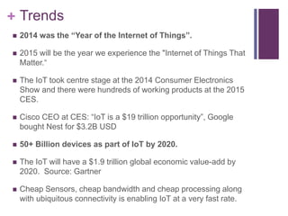 + Trends
 2014 was the “Year of the Internet of Things”.
 2015 will be the year we experience the "Internet of Things That
Matter.“
 The IoT took centre stage at the 2014 Consumer Electronics
Show and there were hundreds of working products at the 2015
CES.
 Cisco CEO at CES: “IoT is a $19 trillion opportunity”, Google
bought Nest for $3.2B USD
 50+ Billion devices as part of IoT by 2020.
 The IoT will have a $1.9 trillion global economic value-add by
2020. Source: Gartner
 Cheap Sensors, cheap bandwidth and cheap processing along
with ubiquitous connectivity is enabling IoT at a very fast rate.
 
